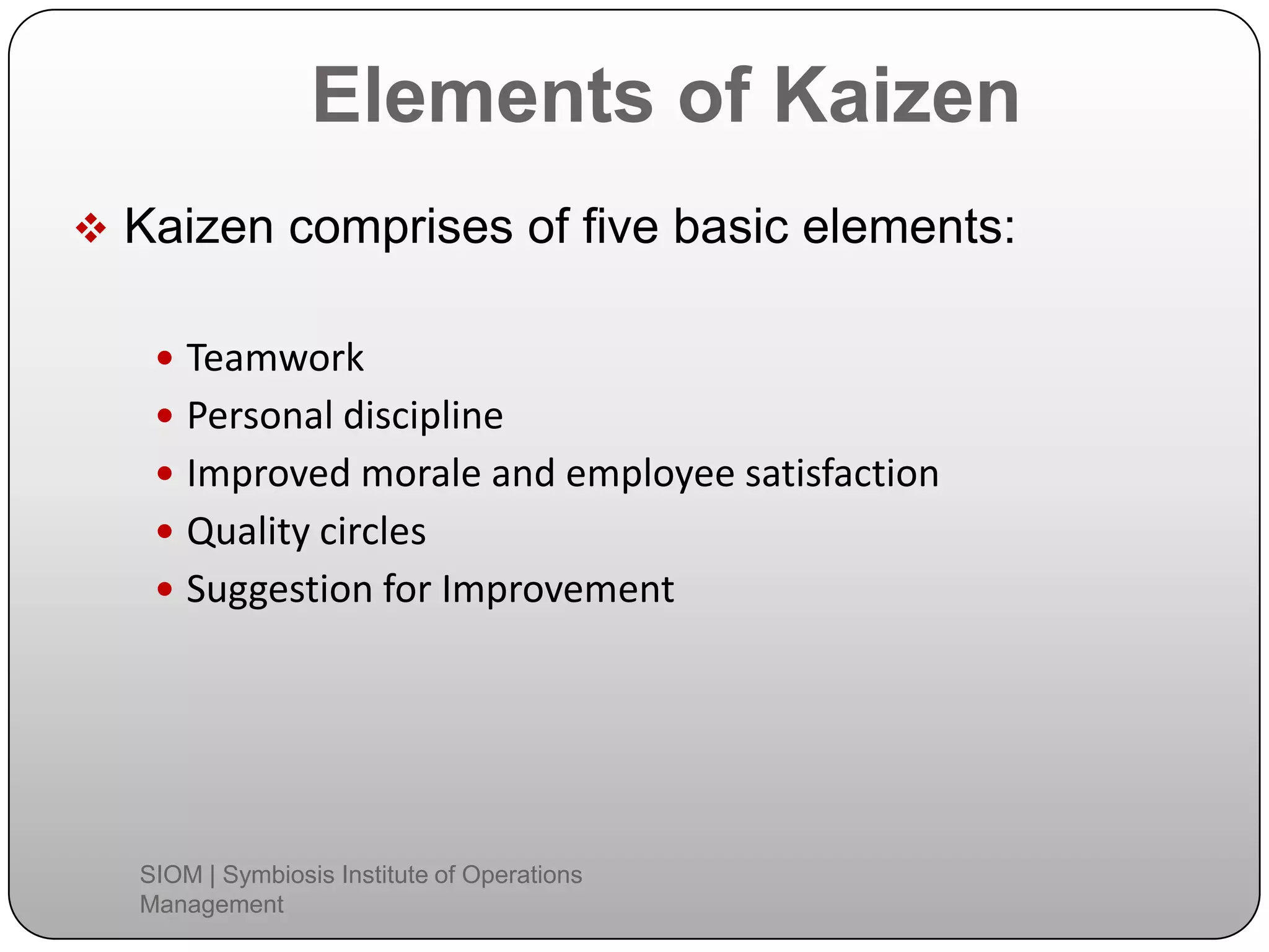 Elements of Kaizen
 Kaizen comprises of five basic elements:
 Teamwork
 Personal discipline
 Improved morale and employee satisfaction
 Quality circles
 Suggestion for Improvement
SIOM | Symbiosis Institute of Operations
Management
 