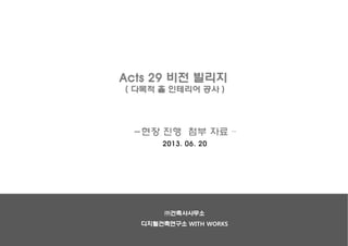 Acts 29 비전 빌리지
( 다목적 홀 인테리어 공사 )
-현장 진행 첨부 자료 –
2013. 06. 20
㈜건축사사무소
디지털건축연구소 WITH WORKS
 