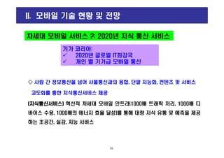 차세대 모바일 서비스 ?: 2020년 지식 통신 서비스
II. 모바일 기술 현황 및 전망
기가 코리아:
2020년 글로벌 IT최강국
개인 별 기가급 모바일 통신
◇◇◇◇ 사람 간 정보통신을 넘어 사물통신과의 융합, 단말 지능화, 컨텐츠 및 서비스
고도화를 통한 지식통신서비스 제공
((((지식통신서비스지식통신서비스지식통신서비스지식통신서비스)))) 혁신적 차세대 모바일 인프라(1000배 트래픽 처리, 1000배 디
바이스 수용, 1000배의 에너지 효율 달성)를 통해 대량 지식 유통 및 예측을 제공
하는 초공간, 실감, 지능 서비스
16
 
