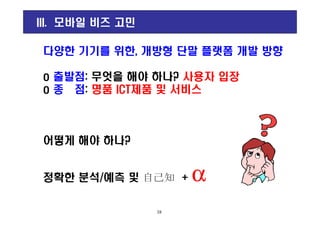 III. 모바일 비즈 고민
다양한 기기를 위한, 개방형 단말 플랫폼 개발 방향
o 출발점: 무엇을 해야 하나? 사용자 입장
o 종 점: 명품 ICT제품 및 서비스
어떻게 해야 하나?
정확한 분석/예측 및 自己知 + α
18
 