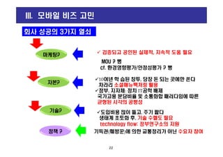 g
10여년 학 습된 창투, 당장 돈 되는 곳에만 쏜다
회사 성공의 3가지 열쇠
마케팅?
MOU ? 뻥
cf. 환경영향평가/안정성평가 ? 뻥
III. 모바일 비즈 고민
검증되고 공인된 실제적, 지속적 도움 필요
22
10여년 학 습된 창투, 당장 돈 되는 곳에만 쏜다
차라리 소셜매뉴팩처링 활용
정부, 지자체: 정치 IT공학 배제
국가고용 분담비율 및 소통화합 패러다임에 따른
균형된 시각의 공평성
자본?
기술? 도입비용 많이 들고, 주기 짧다
생태계 초토화 후, 기술 수혈도 필요
technology flow: 정부연구소의 지원
정책 ? 기득권(훼방꾼)에 의한 교통정리가 아닌 수요자 참여
 