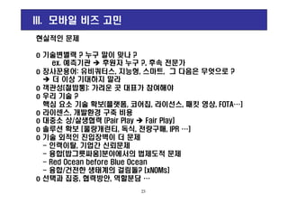 현실적인 문제
o 기술변별력 ? 누구 말이 맞나 ?
ex. 예측기관 후원자 누구 ?, 후속 전문가
o 장사꾼용어: 유비쿼터스, 지능형, 스마트, 그 다음은 무엇으로 ?
더 이상 기대하지 말라
o 객관성(철밥통): 가려운 곳 대표가 참여해야
o 우리 기술 ?
핵심 요소 기술 확보(플랫폼, 코어칩, 라이선스, 패킷 영상, FOTA…]
III. 모바일 비즈 고민
핵심 요소 기술 확보(플랫폼, 코어칩, 라이선스, 패킷 영상, FOTA…]
o 라이센스, 개발환경 구축 비용
o 대중소 상/살생협력 (Pair Play Fair Play]
o 솔루션 확보 [물량개런티, 독식, 전량구매, IPR …]
o 기술 외적인 진입장벽이 더 문제
- 인력이탈, 기업간 신뢰문제
- 융합[밥그릇싸움]분야에서의 법제도적 문제
- Red Ocean before Blue Ocean
- 융합/건전한 생태계의 걸림돌? [xNOMs]
o 선택과 집중, 협력방안, 역할분담 …
23
 