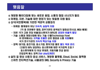 맺음말
o 개방형 패러다임에 맞는 새로운 융합, 소통의 협업 시너지가 필요
o 마케팅, 자본, 기술에 대한 영양가 있는 맞춤형 지원 필요
o 상식(국민행복)에 기반한 객관적 교통정리
- 마케팅: 통계용이 아닌 지속적, 실질적 지원
[각 종 전관예우 협회, 정부기관의 생색내기 일회성/전시성, MOU 배제]
- 자본: 국가 고용 전담 비율[중소벤처가 88%]로 공정한 비율적 할당
- 기술: 소통과 개방시대에 맞는 기술 수혈(Technology Flow)
o 개방형 패러다임에 맞는 새로운 융합, 소통의 협업 시너지가 필요
o 마케팅, 자본, 기술에 대한 영양가 있는 맞춤형 지원 필요
o 상식(국민행복)에 기반한 객관적 교통정리
- 마케팅: 통계용이 아닌 지속적, 실질적 지원
[각 종 전관예우 협회, 정부기관의 생색내기 일회성/전시성, MOU 배제]
- 자본: 국가 고용 전담 비율[중소벤처가 88%]로 공정한 비율적 할당
- 기술: 소통과 개방시대에 맞는 기술 수혈(Technology Flow)
24
- 기술: 소통과 개방시대에 맞는 기술 수혈(Technology Flow)
이 분야에서는 지역을 초월한 상호 협업과 소통 지원해야
국가 연구기관의 지속적 핵심기술 지원
- 정책: 대기업, 중견기업, 중소기업, 벤처기업 별로 별도 목표 관리
[고용의 88% 담당하는 중소벤처에 대한 국가정책 초점 ?
중소벤처에게 더 이상 휴대폰, 자동차를 언급 말라]
진입장벽 해소 정책 [fair play되게만]
o 삶의 질 향상 사용자 중심 서비스, 개방형 플랫폼, Cloud, Social, 협력형
스마트 인터랙션기술, 사물과의 SNS, Security & Privacy 기술
- 기술: 소통과 개방시대에 맞는 기술 수혈(Technology Flow)
이 분야에서는 지역을 초월한 상호 협업과 소통 지원해야
국가 연구기관의 지속적 핵심기술 지원
- 정책: 대기업, 중견기업, 중소기업, 벤처기업 별로 별도 목표 관리
[고용의 88% 담당하는 중소벤처에 대한 국가정책 초점 ?
중소벤처에게 더 이상 휴대폰, 자동차를 언급 말라]
진입장벽 해소 정책 [fair play되게만]
o 삶의 질 향상 사용자 중심 서비스, 개방형 플랫폼, Cloud, Social, 협력형
스마트 인터랙션기술, 사물과의 SNS, Security & Privacy 기술
 