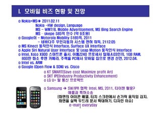 o Nokia+MS 2011.02.11
Nokia -HW design, Language
MS - WM7/8, Mobile Advertisement, MS Bing Search Engine
MS – skepe $85억 인수 (약 9조원)
o Google이 - Motorola Mobility $185억, 2011
- 네바다주 무인자동차 시스템 면허 취득, 2112.05
o MS Kinect 동작인식 Interface, Surface UX Interface
o Apple Siri Natural User Interface 및 Leap Motion 동작인식 Interface
o Intel, XoLo X900 스마트폰 출시, 아톰Z240 프로세서 탑재,4.03인치, 1GB RAM,
800만 화소 후면 카메라, 주력을 PC에서 모바일 칩으로 변경 선언, 2012.04.
I. 모바일 비즈 현황 및 전망
o KT SMART(Save cost Maximize profit Art)
o SKT IPE(Industry Productivity Enhancement)
o LG U+ 탈 통신 프로젝트
o Samsung SW/IPR 협력: Intel, MS, 2011, 타이젠 활용?
애플과 특허소송
[화면의 아이콘 배열, 터치 스크린에서 손가락 움직임 감지,
화면을 살짝 두드려 문서 확대하기, 디자인 이슈]
e-mart everyday
800만 화소 후면 카메라, 주력을 PC에서 모바일 칩으로 변경 선언, 2012.04.
o Intel vs. ARM
o Google (Open Flow & SDN) vs. Cisco
4
 