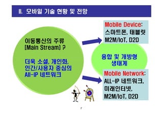 융합 및 개방형
이동통신의 주류
[Main Stream] ?
Mobile Device:
스마트폰, 태블릿
M2M/IoT, D2D
Mobile Device:
스마트폰, 태블릿
M2M/IoT, D2D
II. 모바일 기술 현황 및 전망
융합 및 개방형
생태계
7
더욱 소셜, 개인화,
인간/사용자 중심의
All-IP 네트워크 Mobile Network:
ALL-IP 네트워크,
미래인터넷,
M2M/IoT, D2D
Mobile Network:
ALL-IP 네트워크,
미래인터넷,
M2M/IoT, D2D
 