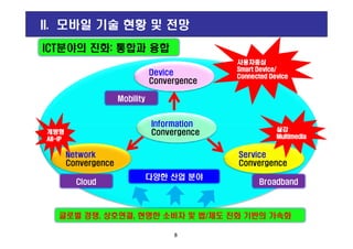 Device
Convergence
Information
ICT분야의 진화: 통합과 융합
사용자중심사용자중심사용자중심사용자중심
Smart Device/Smart Device/Smart Device/Smart Device/
Connected DeviceConnected DeviceConnected DeviceConnected Device
II. 모바일 기술 현황 및 전망
Mobility
8
Network
Convergence
Service
Convergence
Information
Convergence
글로벌 경쟁, 상호연결, 현명한 소비자 및 법/제도 진화 기반의 가속화
다양한 산업 분야
개방형개방형개방형개방형
AllAllAllAll----IPIPIPIP
실감실감실감실감
MultimediaMultimediaMultimediaMultimedia
Cloud Broadband
 
