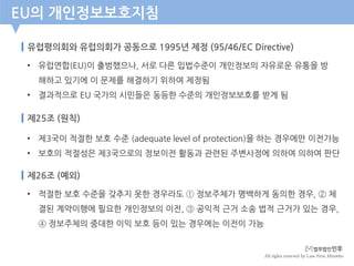 All rights reserved by Law Firm Minwho
유럽평의회와 유럽의회가 공동으로 1995년 제정 (95/46/EC Directive)
EU의 개인정보보호지침
• 유럽연합(EU)이 출범했으나, 서로 다른 입법수준이 개인정보의 자유로운 유통을 방
해하고 있기에 이 문제를 해결하기 위하여 제정됨
• 결과적으로 EU 국가의 시민들은 동등한 수준의 개인정보보호를 받게 됨
제25조 (원칙)
• 제3국이 적절한 보호 수준 (adequate level of protection)을 하는 경우에만 이전가능
• 보호의 적절성은 제3국으로의 정보이전 활동과 관련된 주변사정에 의하여 의하여 판단
제26조 (예외)
• 적절한 보호 수준을 갖추지 못한 경우라도 ① 정보주체가 명백하게 동의한 경우, ② 체
결된 계약이행에 필요한 개인정보의 이전, ③ 공익적 근거 소송 법적 근거가 있는 경우,
④ 정보주체의 중대한 이익 보호 등이 있는 경우에는 이전이 가능
 