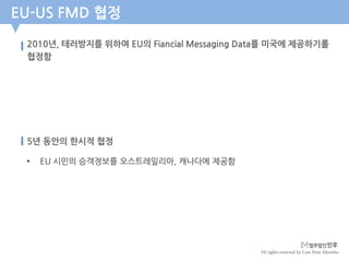 All rights reserved by Law Firm Minwho
2010년, 테러방지를 위하여 EU의 Fiancial Messaging Data를 미국에 제공하기롤
협정함
EU-US FMD 협정
5년 동안의 한시적 협정
• EU 시민의 승객정보를 오스트레일리아, 캐나다에 제공함
 