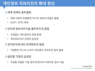 All rights reserved by Law Firm Minwho
개인정보 국외이전의 확대 현상
세계 경제의 글로벌화
• 재화·자본의 유통뿐만 아니라 정보의 유통도 활발
• GATT, WTO 체제
인터넷·정보처리기술·클라우드의 발달
• 국경없는 개인정보의 흐름 발생
• 개인정보처리 산업의 급성장
전자상거래·SNS·검색엔진의 발달
• 기업뿐만 아니라 소비자·개인들의 국외이전 참여 활발
글로벌 기업의 급성장
• 국경을 초월한 기업 경계 안에서의 자유로운 정보 이동
 