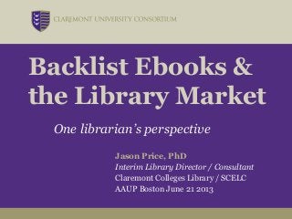 Backlist Ebooks &
the Library Market
One librarian’s perspective
Jason Price, PhD
Interim Library Director / Consultant
Claremont Colleges Library / SCELC
AAUP Boston June 21 2013
 