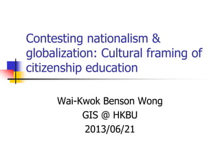 Contesting nationalism &
globalization: Cultural framing of
citizenship education
Wai-Kwok Benson Wong
GIS @ HKBU
2013/06/21
 