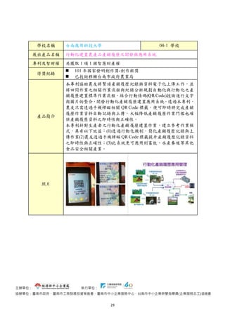 主辦單位： 執行單位：
協辦單位：臺南市政府、臺南市工商發展投資策進會、臺南市中小企業服務中心、台南市中小企業榮譽指導員(企業服務志工)協進會
29
學校名稱 台南應用科技大學 04-1 學校
展出產品名稱 行動化建置農產品產銷履歷之開發與應用系統
專利及智財權 共獲取 1 項 1 國智慧財產權
得獎紀錄
 101 年國家發明創作獎-創作銀獎
 已技術移轉台南市政府農業局
產品簡介
本專利協助農友將繁瑣產銷履歷紀錄與資料電子化上傳工作，並
將田間作業之相關作業流程與紀錄分析規劃自動化與行動化之產
銷履歷建置標準作業流程，結合行動條碼(QR Code)技術進行文字
與圖片的整合，開發行動化產銷履歷建置應用系統。透過本專利，
農友只需透過手機掃瞄相關 QR Code 標籤，便可即時將完成產銷
履歷作業資料自動記錄與上傳，大幅降低產銷履歷作業門檻也確
保產銷履歷資料之即時性與正確性。
本專利針對生產者之行動化產銷履歷建置作業，建立參考作業模
式，具有以下效益：(1)透過行動化機制，簡化產銷履歷記錄與上
傳作業(2)農友透過手機掃瞄 QR Code 標籤提升產銷履歷記錄資料
之即時性與正確性；(3)此系統更可應用到畜牧、水產養殖等其他
食品安全相關產業。
照片
 