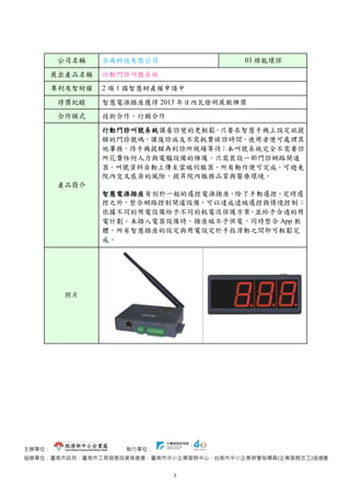 主辦單位： 執行單位：
協辦單位：臺南市政府、臺南市工商發展投資策進會、臺南市中小企業服務中心、台南市中小企業榮譽指導員(企業服務志工)協進會
7
公司名稱 丞禹科技有限公司 03 綠能環保
展出產品名稱 行動門診叫號系統
專利及智財權 2 項 1 國智慧財產權申請中
得獎紀錄 智慧電源插座獲得 2013 年日內瓦發明展銀牌獎
合作模式 技術合作、行銷合作
產品簡介
行動門診叫號系統讓看診變的更輕鬆，只要在智慧手機上設定欲提
醒的門診號碼，讓後診病友不需耗費候診時間，使用者便可處理其
他事務，待手機提醒再到診所現場等待；本叫號系統完全不需要診
所花費任何人力與電腦設備的維護，只需裝設一部門診網路閘道
器，叫號資料自動上傳至雲端伺服器，所有動作便可完成。可避免
院內交叉感染的風險，提昇院內服務品質與醫療環境。
智慧電源插座有別於一般的遙控電源插座，除了手動遙控，定時遙
控之外，整合網路控制閘道設備，可以達成遠端遙控與情境控制；
依據不同的用電設備給予不同的耗電流保護方案，並給予合適的用
電計劃。未插入電器設備時，插座端不予供電，同時整合 App 軟
體，所有智慧插座的設定與用電設定於手指滑動之間即可輕鬆完
成。
照片
 