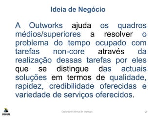 Ideia de Negócio
A Outworks ajuda os quadros
médios/superiores a resolver o
problema do tempo ocupado com
tarefas non-core através da
realização dessas tarefas por eles
que se distingue das actuais
soluções em termos de qualidade,
rapidez, credibilidade oferecidas e
variedade de serviços oferecidos.
Copyright Fábrica de Startups 2
 