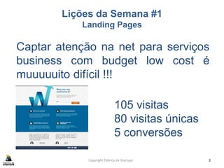 Lições da Semana #1
Landing Pages
Copyright Fábrica de Startups 3
Captar atenção na net para serviços
business com budget low cost é
muuuuuito difícil !!!
105 visitas
80 visitas únicas
5 conversões
 