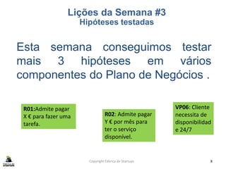 Copyright Fábrica de Startups 8
Esta semana conseguimos testar
mais 3 hipóteses em vários
componentes do Plano de Negócios .
Lições da Semana #3
Hipóteses testadas
VP06: Cliente
necessita de
disponibilidad
e 24/7
R01:Admite pagar
X € para fazer uma
tarefa.
R02: Admite pagar
Y € por mês para
ter o serviço
disponível.
 