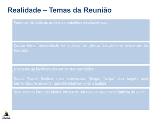 Realidade – Temas da Reunião
Ponto de situação do projecto e trabalhos desenvolvidos.
Discussão do feedback das entrevistas realizadas.
ACTION POINTS: Realizar mais entrevistas; Alargar “scope” dos targets para
entrevistas; Acrescentar questão relativamente a budget.
Discussão do Business Model, em particular no que respeita à proposta de valor.
Concorrência: necessidade de analisar as ofertas actualmente existentes no
mercado.
 