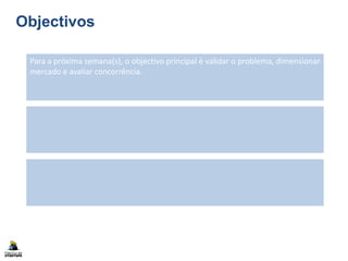 Objectivos
Para a próxima semana(s), o objectivo principal é validar o problema, dimensionar
mercado e avaliar concorrência.
 