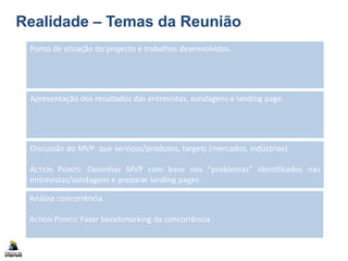 Realidade – Temas da Reunião
Ponto de situação do projecto e trabalhos desenvolvidos.
Discussão do MVP: que serviços/produtos, targets (mercados, indústrias).
ACTION POINTS: Desenhar MVP com base nos “problemas” identificados nas
entrevistas/sondagens e preparar landing pages
Análise concorrência.
ACTION POINTS: Fazer benchmarking da concorrência.
Apresentação dos resultados das entrevistas, sondagens e landing page.
 