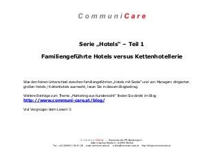 C o m m u n i C a r e – Susanne Lohs PR-Beratung e.U.
Albert-Loacker-Straße 8 | A-6960 Wolfurt
Tel.: +43 (0)699 11 86 81 28 www.communi-care.at s.lohs@communi-care.at http://blog.communi-care.at
Serie „Hotels“ – Teil 1
Familiengeführte Hotels versus Kettenhotellerie
Was den feinen Unterschied zwischen familiengeführten „Hotels mit Seele“ und von Managern dirigierten
großen Hotels / Kettenhotels ausmacht, lesen Sie in diesem Blogbeitrag.
Weitere Beiträge zum Thema „Marketing aus Kundensicht“ finden Sie direkt im Blog
http://www.communi-care.at/blog/
Viel Vergnügen beim Lesen! ☺
 