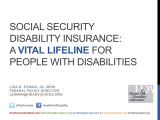 SOCIAL SECURITY
DISABILITY INSURANCE:
A VITAL LIFELINE FOR
PEOPLE WITH DISABILITIES
HDadvocates HealthAndDisability
thinkbeyondthelabel.com | illinoishealthmatters.org | ourfamilysecurity.com | ILwarriortowarrior.org | hdadvocates.org
LISA D. EKMAN, JD, MSW
FEDERAL POLICY DIRECTOR
LEKMAN@HDADVOCATES.ORG
 