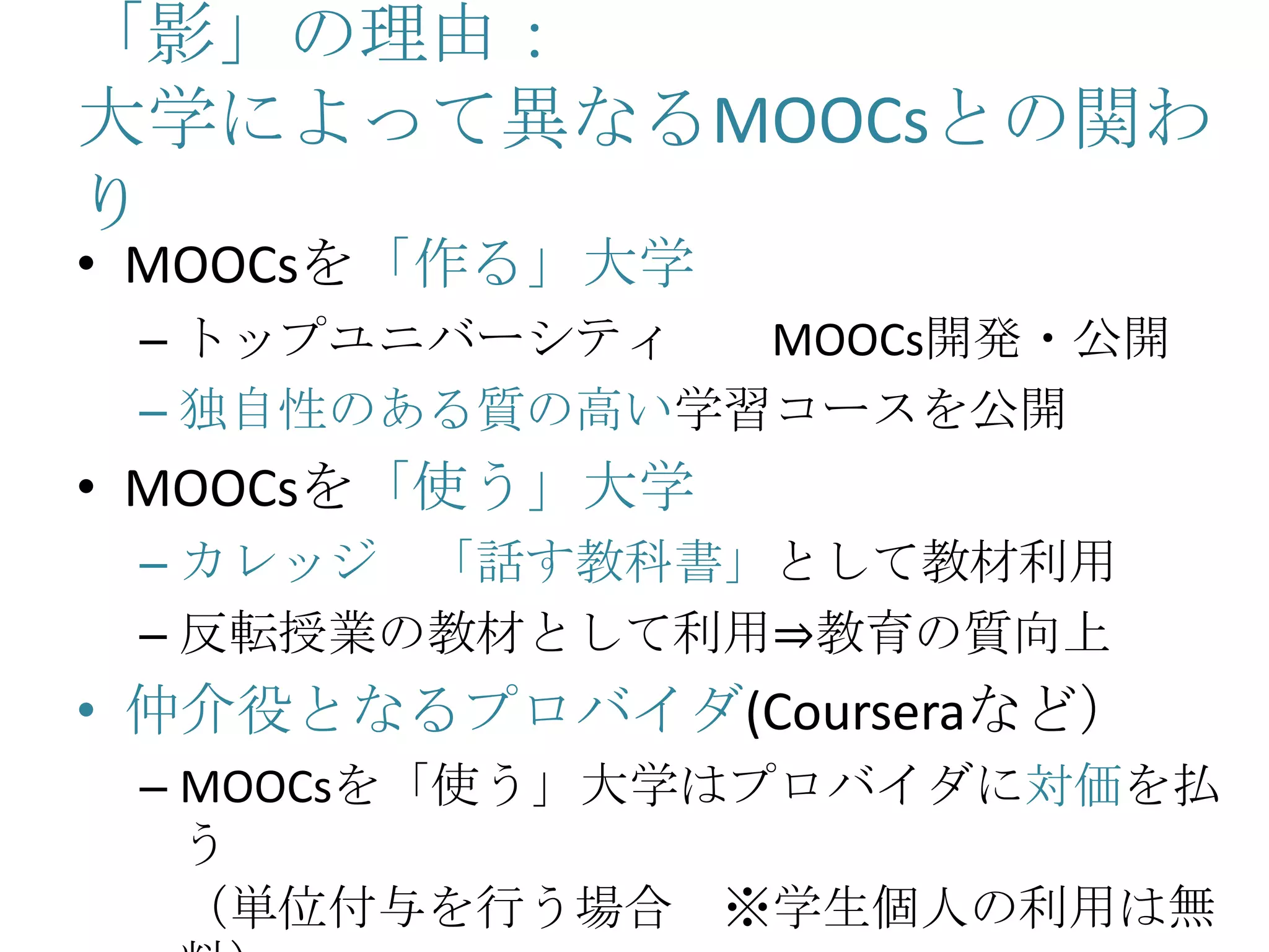 「影」の理由：
大学によって異なるMOOCsとの関わ
り
• MOOCsを「作る」大学
– トップユニバーシティ MOOCs開発・公開
– 独自性のある質の高い学習コースを公開
• MOOCsを「使う」大学
– カレッジ 「話す教科書」として教材利用
– 反転授業の教材として利用⇒教育の質向上
• 仲介役となるプロバイダ(Courseraなど）
– MOOCsを「使う」大学はプロバイダに対価を払
う
（単位付与を行う場合 ※学生個人の利用は無
 