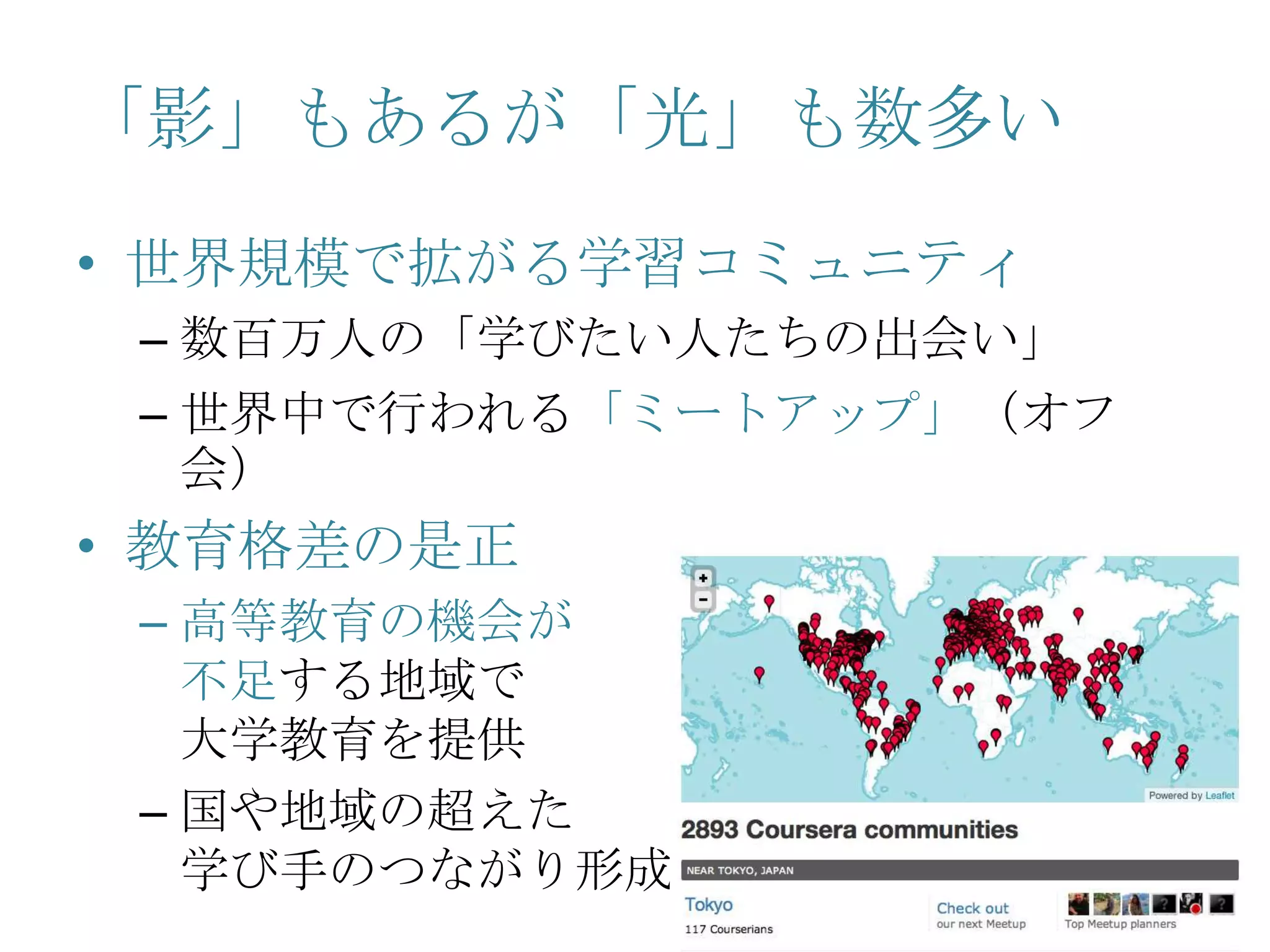 「影」もあるが「光」も数多い
• 世界規模で拡がる学習コミュニティ
– 数百万人の「学びたい人たちの出会い」
– 世界中で行われる「ミートアップ」（オフ
会）
• 教育格差の是正
– 高等教育の機会が
不足する地域で
大学教育を提供
– 国や地域の超えた
学び手のつながり形成
 