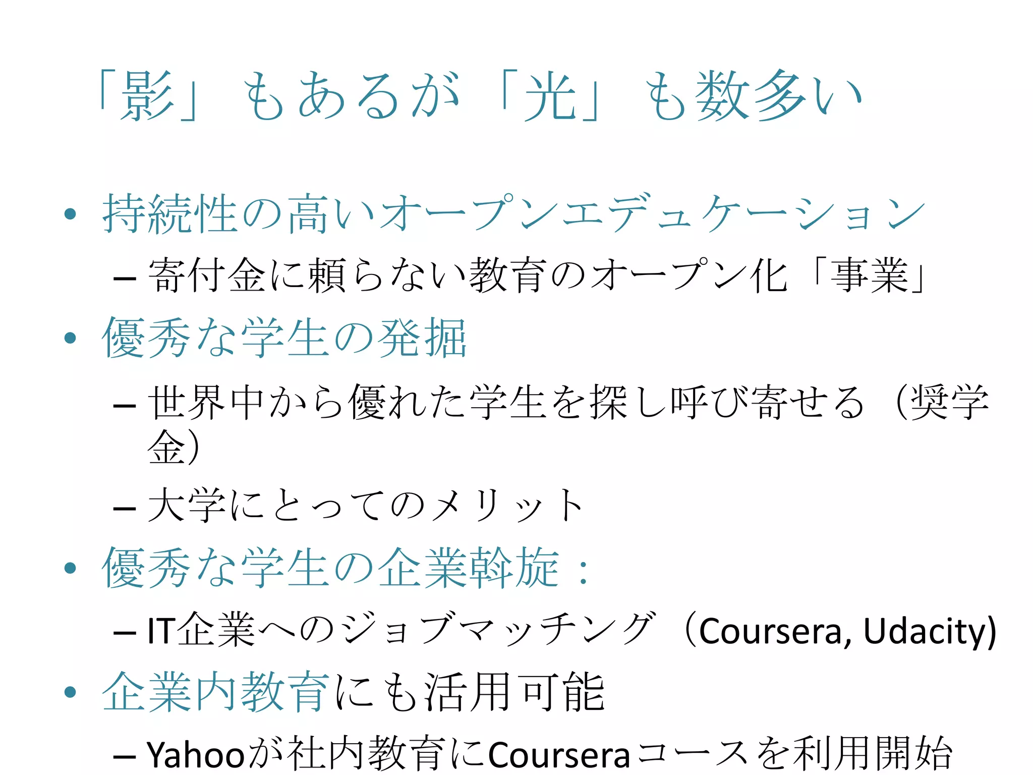 「影」もあるが「光」も数多い
• 持続性の高いオープンエデュケーション
– 寄付金に頼らない教育のオープン化「事業」
• 優秀な学生の発掘
– 世界中から優れた学生を探し呼び寄せる（奨学
金）
– 大学にとってのメリット
• 優秀な学生の企業斡旋：
– IT企業へのジョブマッチング（Coursera, Udacity)
• 企業内教育にも活用可能
– Yahooが社内教育にCourseraコースを利用開始
 