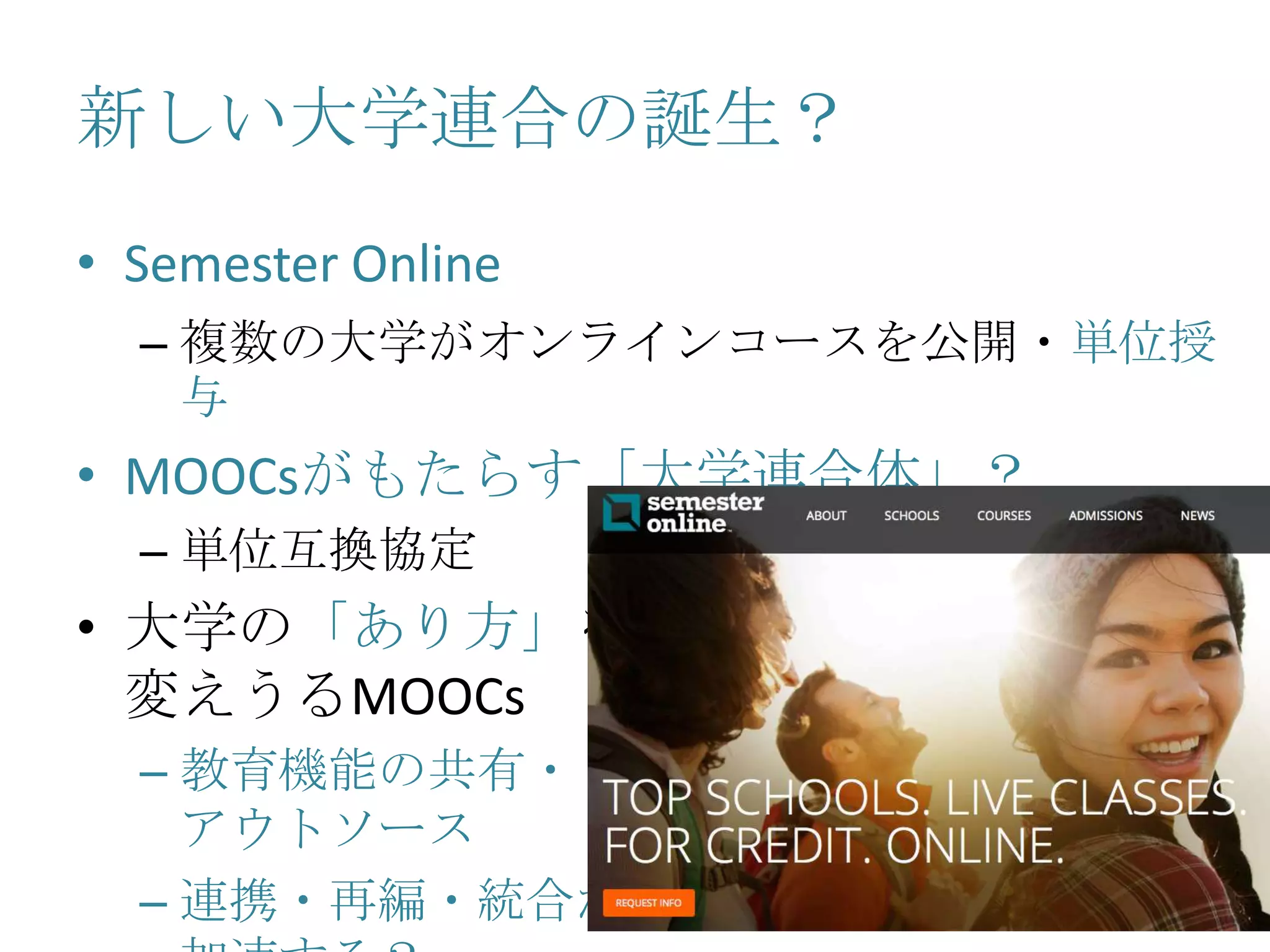 新しい大学連合の誕生？
• Semester Online
– 複数の大学がオンラインコースを公開・単位授
与
• MOOCsがもたらす「大学連合体」？
– 単位互換協定
• 大学の「あり方」を
変えうるMOOCs
– 教育機能の共有・
アウトソース
– 連携・再編・統合が
 