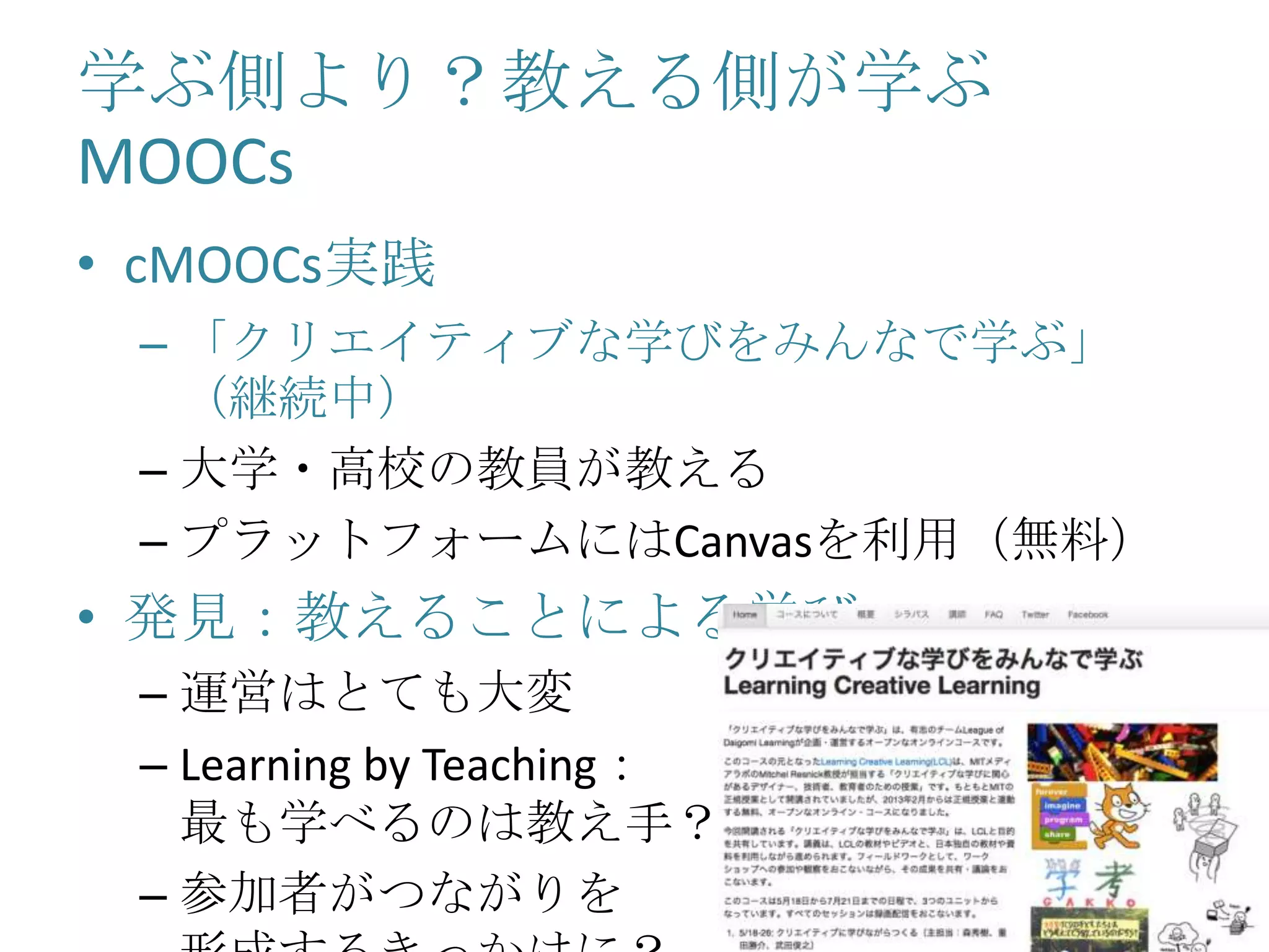 学ぶ側より？教える側が学ぶ
MOOCs
• cMOOCs実践
– 「クリエイティブな学びをみんなで学ぶ」
（継続中）
– 大学・高校の教員が教える
– プラットフォームにはCanvasを利用（無料）
• 発見：教えることによる学び
– 運営はとても大変
– Learning by Teaching：
最も学べるのは教え手？
– 参加者がつながりを
 