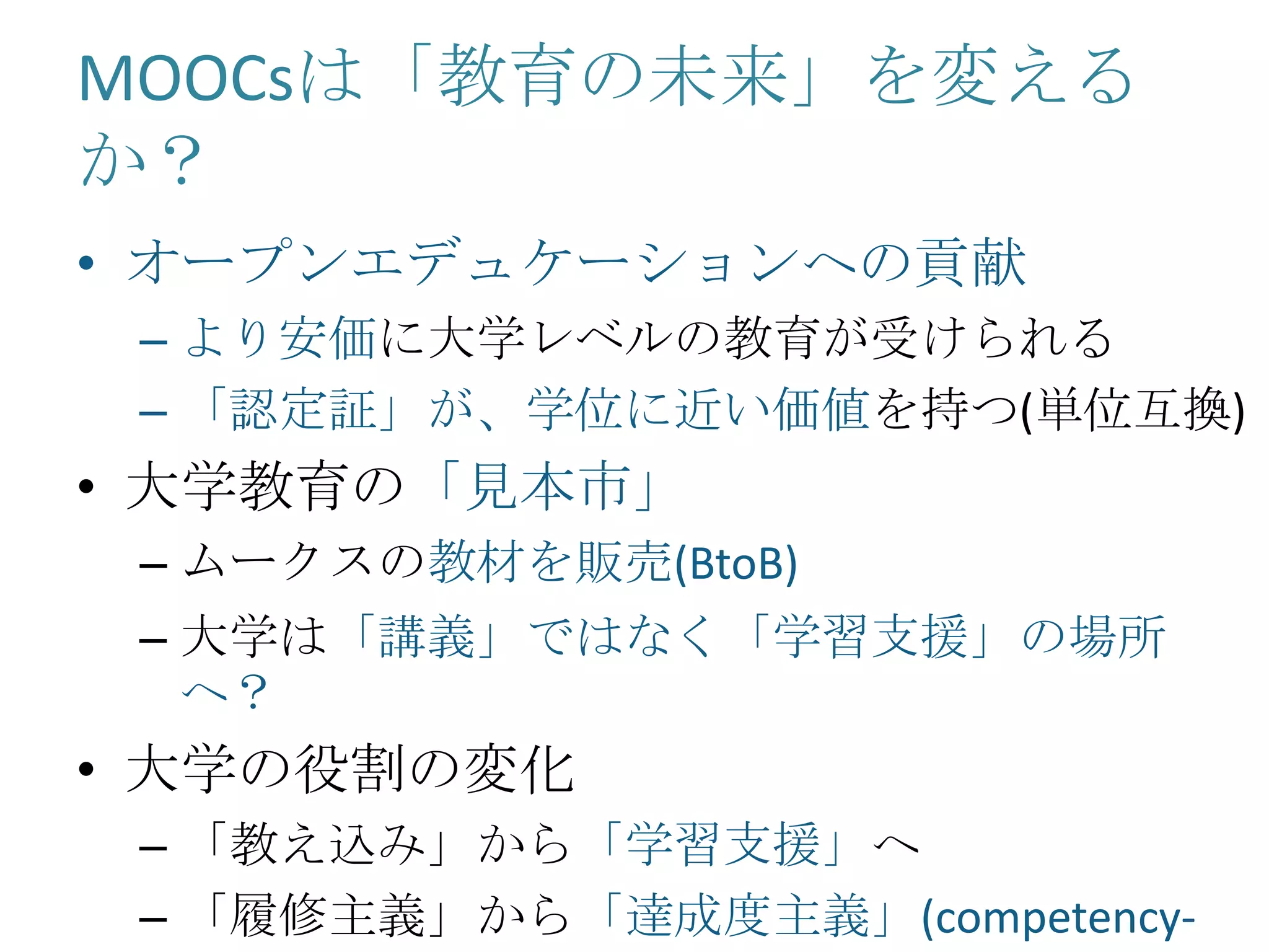 MOOCsは「教育の未来」を変える
か？
• オープンエデュケーションへの貢献
– より安価に大学レベルの教育が受けられる
– 「認定証」が、学位に近い価値を持つ(単位互換)
• 大学教育の「見本市」
– ムークスの教材を販売(BtoB)
– 大学は「講義」ではなく「学習支援」の場所
へ？
• 大学の役割の変化
– 「教え込み」から「学習支援」へ
– 「履修主義」から「達成度主義」(competency-
 