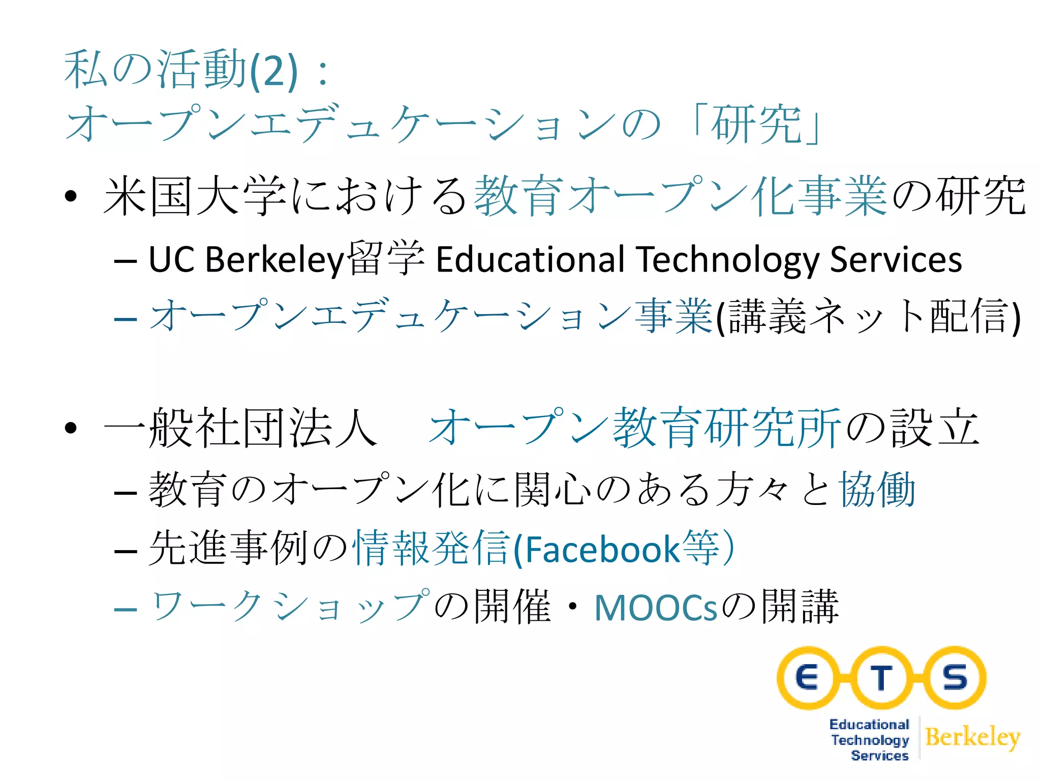 私の活動(2)：
オープンエデュケーションの「研究」
• 米国大学における教育オープン化事業の研究
– UC Berkeley留学 Educational Technology Services
– オープンエデュケーション事業(講義ネット配信)
• 一般社団法人 オープン教育研究所の設立
– 教育のオープン化に関心のある方々と協働
– 先進事例の情報発信(Facebook等）
– ワークショップの開催・MOOCsの開講
 