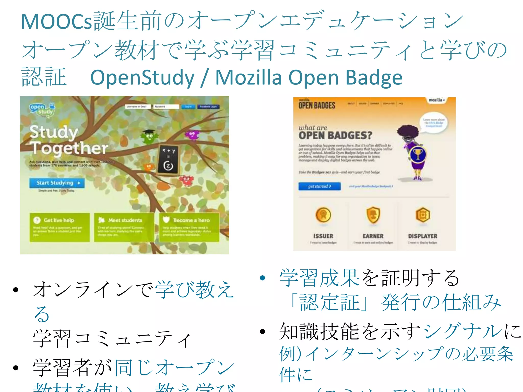MOOCs誕生前のオープンエデュケーション
オープン教材で学ぶ学習コミュニティと学びの
認証 OpenStudy / Mozilla Open Badge
• 学習成果を証明する
「認定証」発行の仕組み
• 知識技能を示すシグナルに
例)インターンシップの必要条
件に
• オンラインで学び教え
る
学習コミュニティ
• 学習者が同じオープン
 