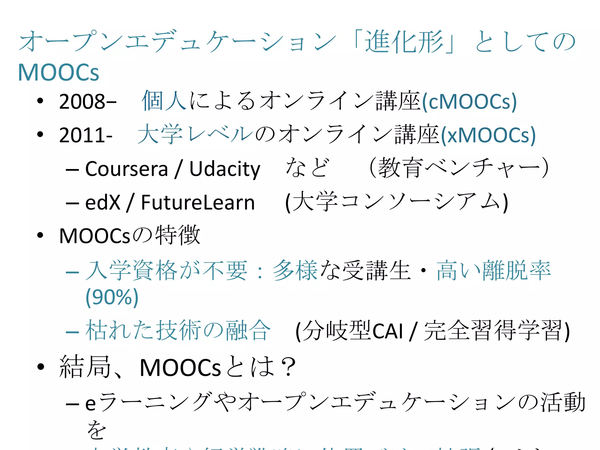 オープンエデュケーション「進化形」としての
MOOCs
• 2008− 個人によるオンライン講座(cMOOCs)
• 2011- 大学レベルのオンライン講座(xMOOCs)
– Coursera / Udacity など （教育ベンチャー）
– edX / FutureLearn (大学コンソーシアム)
• MOOCsの特徴
– 入学資格が不要：多様な受講生・高い離脱率
(90%)
– 枯れた技術の融合 (分岐型CAI / 完全習得学習)
• 結局、MOOCsとは？
– eラーニングやオープンエデュケーションの活動
を
 