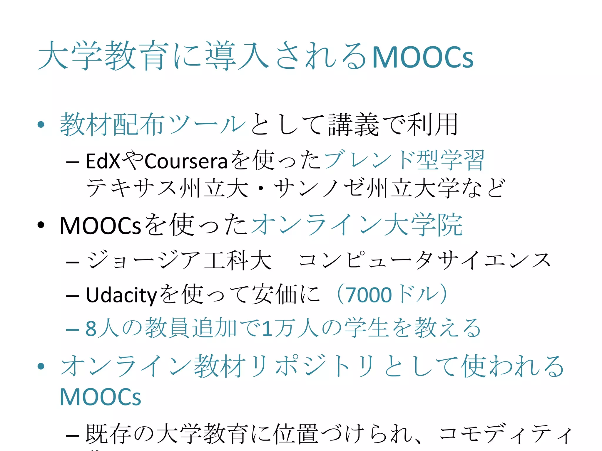 大学教育に導入されるMOOCs
• 教材配布ツールとして講義で利用
– EdXやCourseraを使ったブレンド型学習
テキサス州立大・サンノゼ州立大学など
• MOOCsを使ったオンライン大学院
– ジョージア工科大 コンピュータサイエンス
– Udacityを使って安価に（7000ドル）
– 8人の教員追加で1万人の学生を教える
• オンライン教材リポジトリとして使われる
MOOCs
– 既存の大学教育に位置づけられ、コモディティ
 
