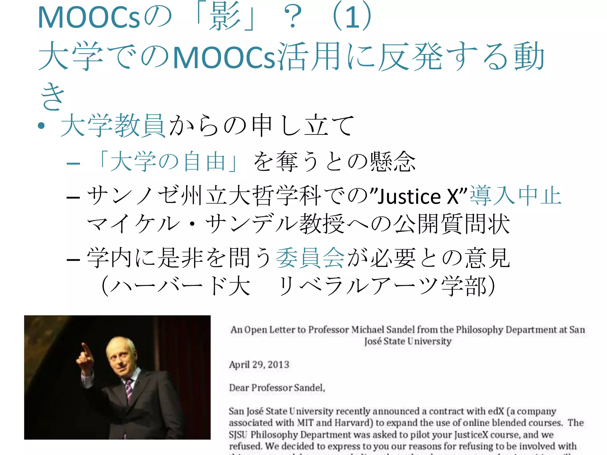 MOOCsの「影」？（1）
大学でのMOOCs活用に反発する動
き
• 大学教員からの申し立て
– 「大学の自由」を奪うとの懸念
– サンノゼ州立大哲学科での”Justice X”導入中止
マイケル・サンデル教授への公開質問状
– 学内に是非を問う委員会が必要との意見
（ハーバード大 リベラルアーツ学部）
 