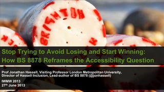 Stop Trying to Avoid Losing and Start Winning:
How BS 8878 Reframes the Accessibility Question
Prof Jonathan Hassell, Visiting Professor London Metropolitan University,
Director of Hassell Inclusion, Lead-author of BS 8878 (@jonhassell)
IWMW 2013
27th June 2013
 