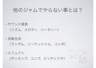 他のジャムでやらない事とは？
• サウンド要素
（リズム、メロディ、ハーモニー）
• 自動生成
（ランダム、シーケンシャル、コンボ）
• エフェクト
（ダッキング、コンプ、ピッチシフタ）
 