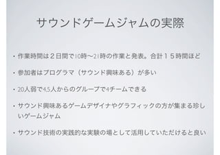 サウンドゲームジャムの実際
• 作業時間は２日間で10時∼21時の作業と発表。合計１５時間ほど
• 参加者はプログラマ（サウンド興味ある）が多い
• 20人弱で4,5人からのグループで4チームできる
• サウンド興味あるゲームデザイナやグラフィックの方が集まる珍し
いゲームジャム
• サウンド技術の実践的な実験の場として活用していただけると良い
 