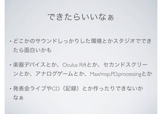 できたらいいなぁ
• どこかのサウンドしっかりした環境とかスタジオででき
たら面白いかも
• 楽器デバイスとか、Oculus Riftとか、セカンドスクリー
ンとか、アナログゲームとか、Max/msp,PD,processingとか
• 発表会ライブやCD（記録）とか作ったりできないか
なぁ
 