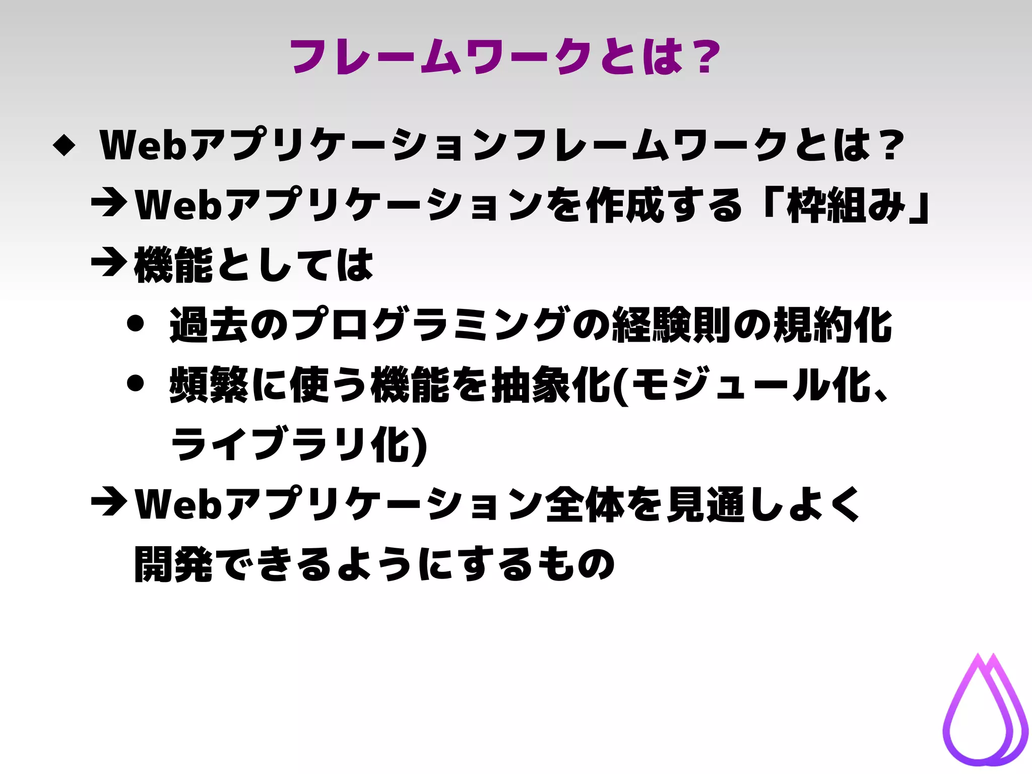 フレームワークとは？
 Webアプリケーションフレームワークとは？
➔Webアプリケーションを作成する「枠組み」
➔機能としては
• 過去のプログラミングの経験則の規約化
• 頻繁に使う機能を抽象化(モジュール化、
ライブラリ化)
➔Webアプリケーション全体を見通しよく
開発できるようにするもの
 