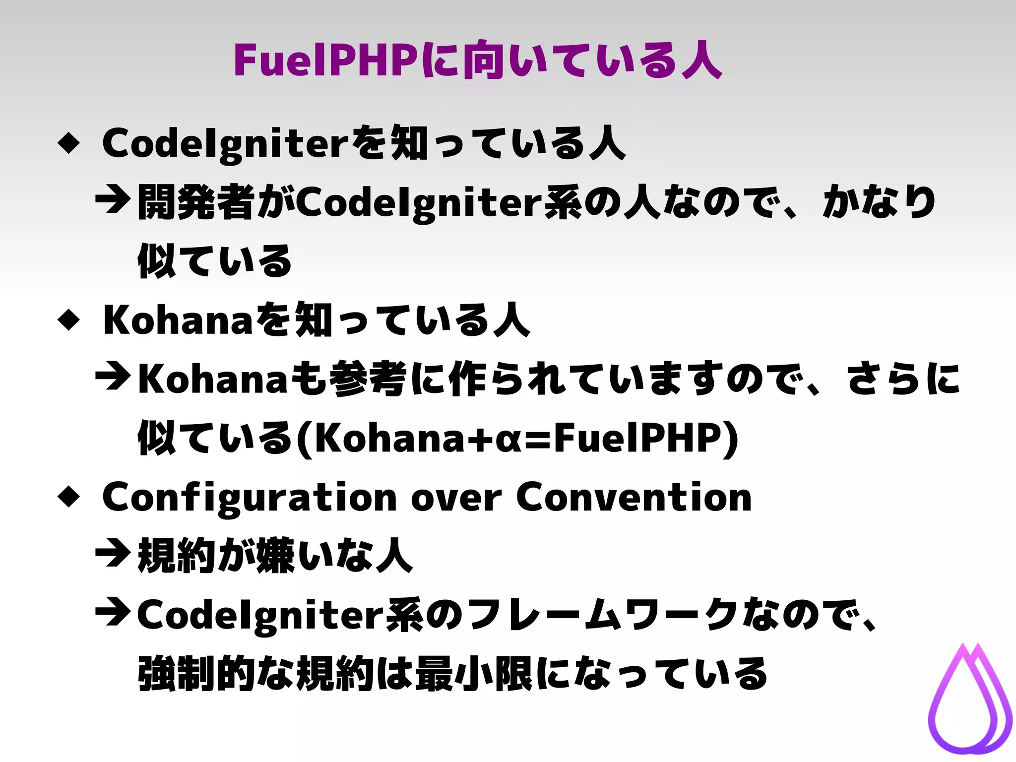 FuelPHPに向いている人
 CodeIgniterを知っている人
➔開発者がCodeIgniter系の人なので、かなり
似ている
 Kohanaを知っている人
➔Kohanaも参考に作られていますので、さらに
似ている(Kohana+α=FuelPHP)
 Configuration over Convention
➔規約が嫌いな人
➔CodeIgniter系のフレームワークなので、
強制的な規約は最小限になっている
 