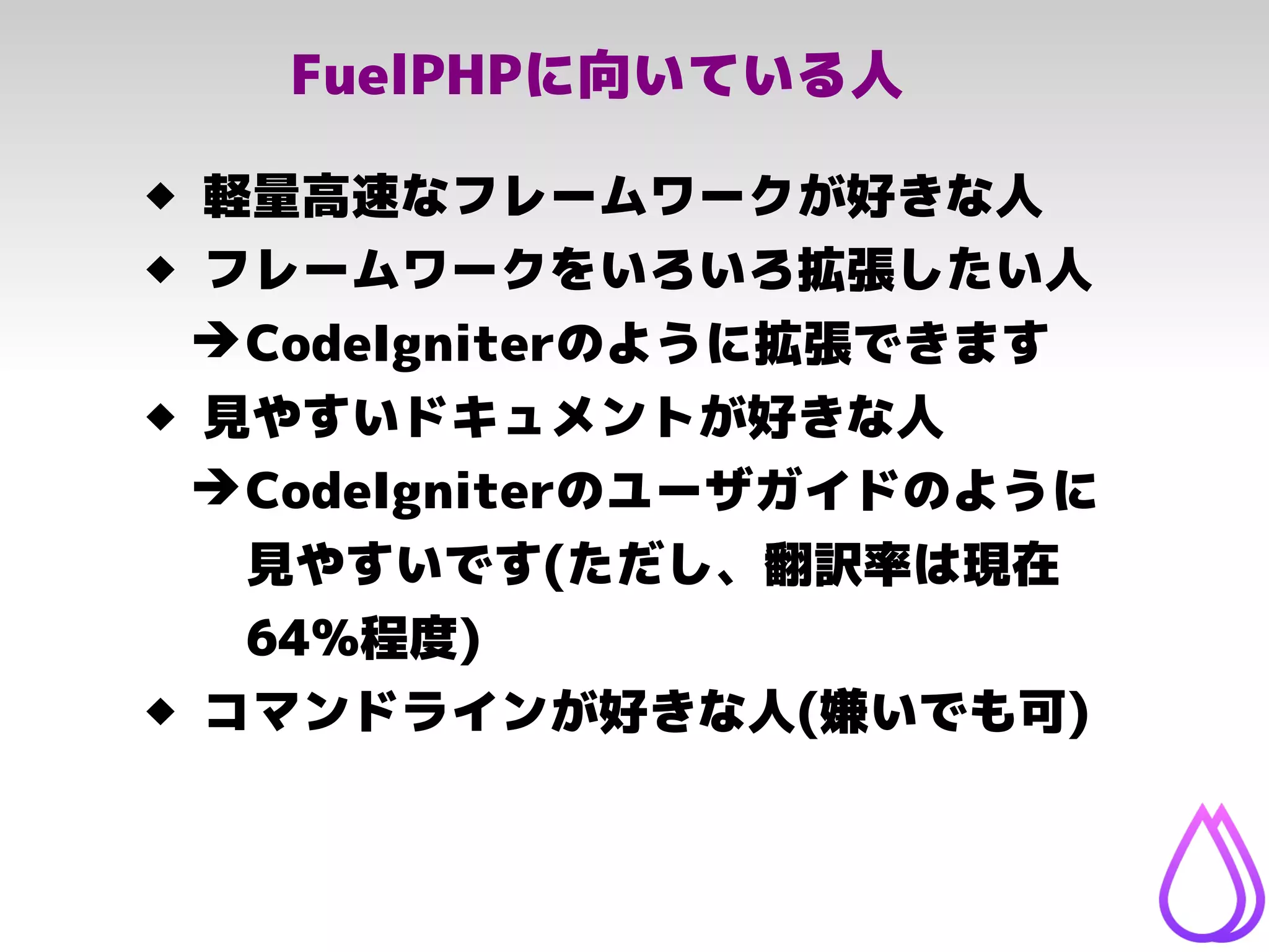FuelPHPに向いている人
 軽量高速なフレームワークが好きな人
 フレームワークをいろいろ拡張したい人
➔CodeIgniterのように拡張できます
 見やすいドキュメントが好きな人
➔CodeIgniterのユーザガイドのように
見やすいです(ただし、翻訳率は現在
64%程度)
 コマンドラインが好きな人(嫌いでも可)
 