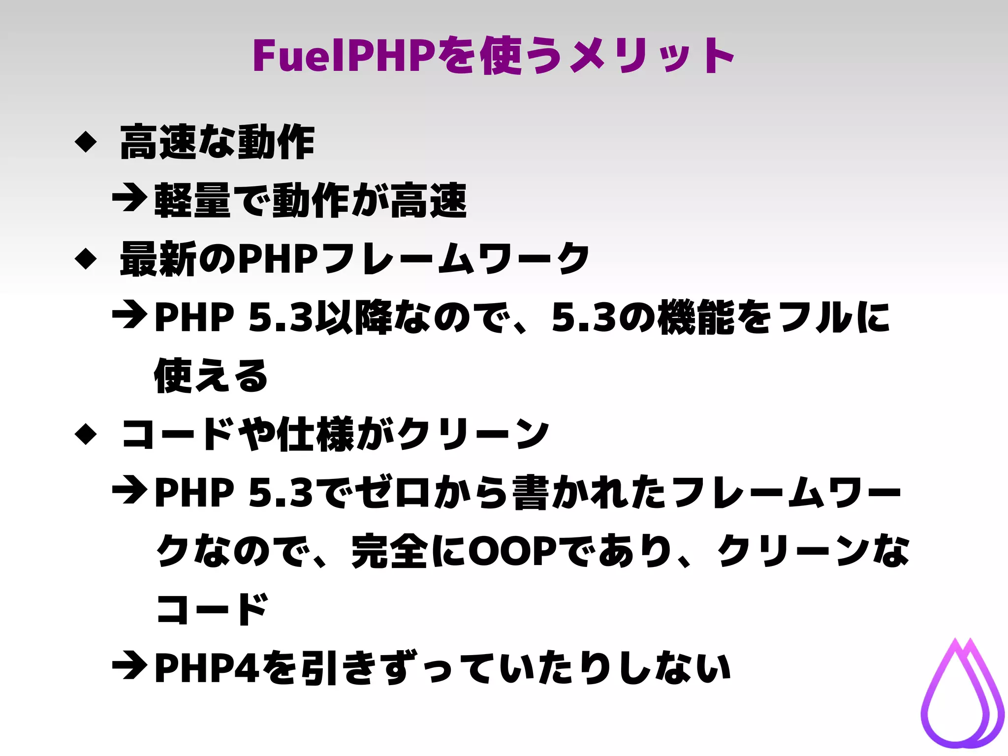 FuelPHPを使うメリット
 高速な動作
➔軽量で動作が高速
 最新のPHPフレームワーク
➔PHP 5.3以降なので、5.3の機能をフルに
使える
 コードや仕様がクリーン
➔PHP 5.3でゼロから書かれたフレームワー
クなので、完全にOOPであり、クリーンな
コード
➔PHP4を引きずっていたりしない
 