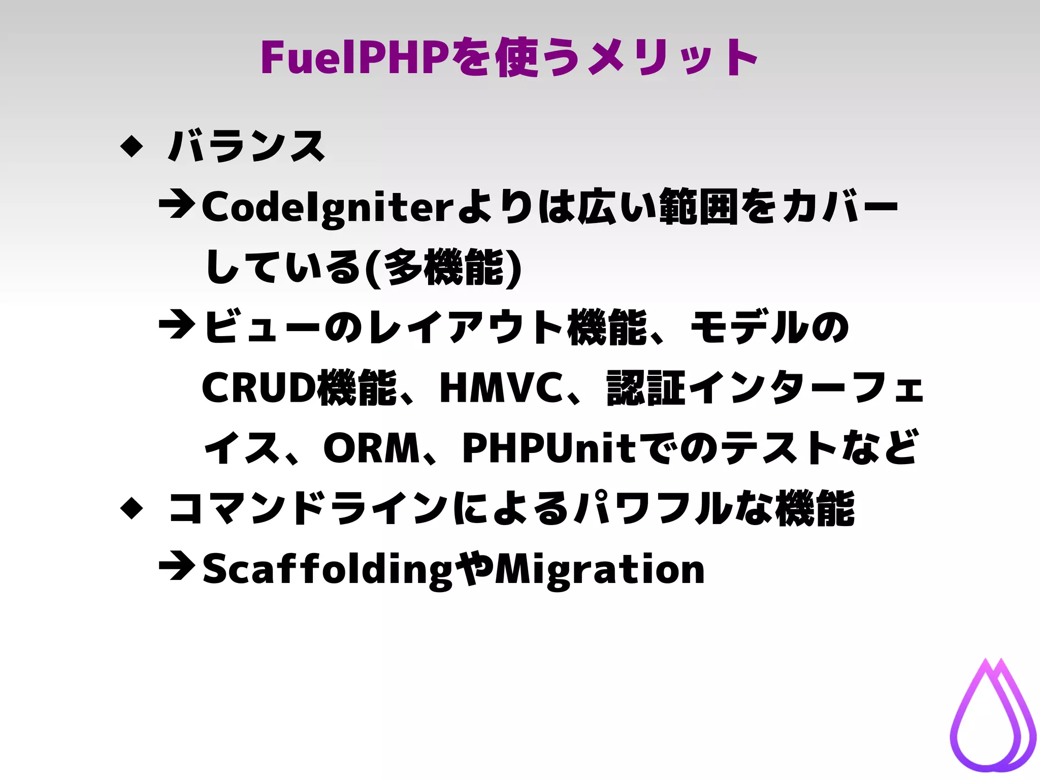 FuelPHPを使うメリット
 バランス
➔CodeIgniterよりは広い範囲をカバー
している(多機能)
➔ビューのレイアウト機能、モデルの
CRUD機能、HMVC、認証インターフェ
イス、ORM、PHPUnitでのテストなど
 コマンドラインによるパワフルな機能
➔ScaffoldingやMigration
 