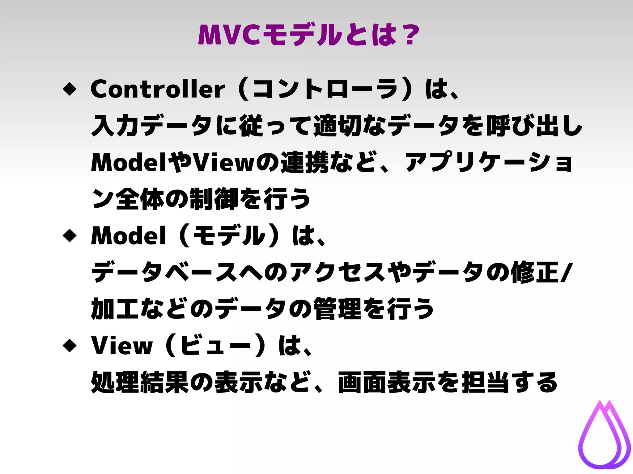 MVCモデルとは？
 Controller（コントローラ）は、
入力データに従って適切なデータを呼び出し
ModelやViewの連携など、アプリケーショ
ン全体の制御を行う
 Model（モデル）は、
データベースへのアクセスやデータの修正/
加工などのデータの管理を行う
 View（ビュー）は、
処理結果の表示など、画面表示を担当する
 