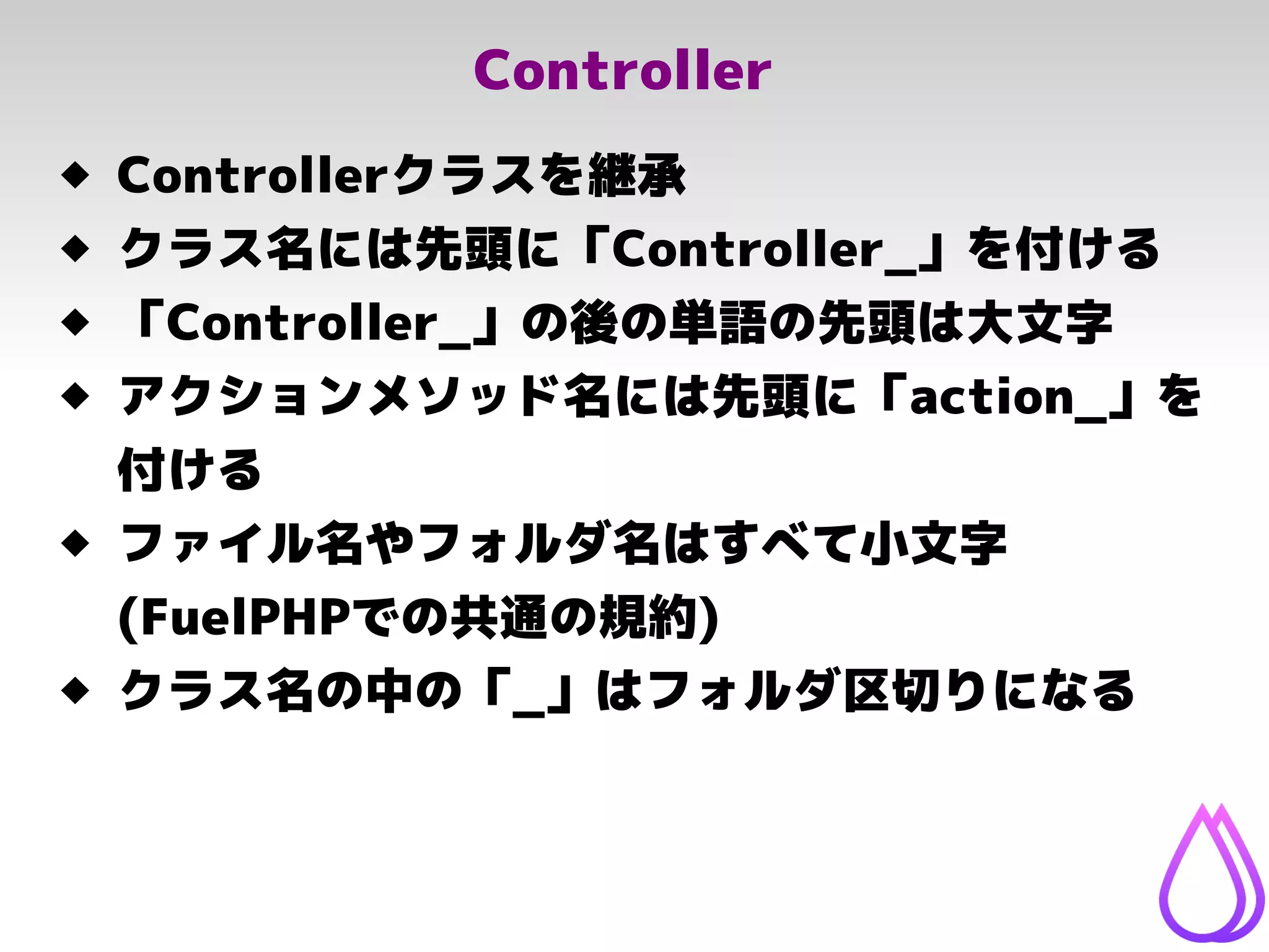 Controller
 Controllerクラスを継承
 クラス名には先頭に「Controller_」を付ける
 「Controller_」の後の単語の先頭は大文字
 アクションメソッド名には先頭に「action_」を
付ける
 ファイル名やフォルダ名はすべて小文字
(FuelPHPでの共通の規約)
 クラス名の中の「_」はフォルダ区切りになる
 