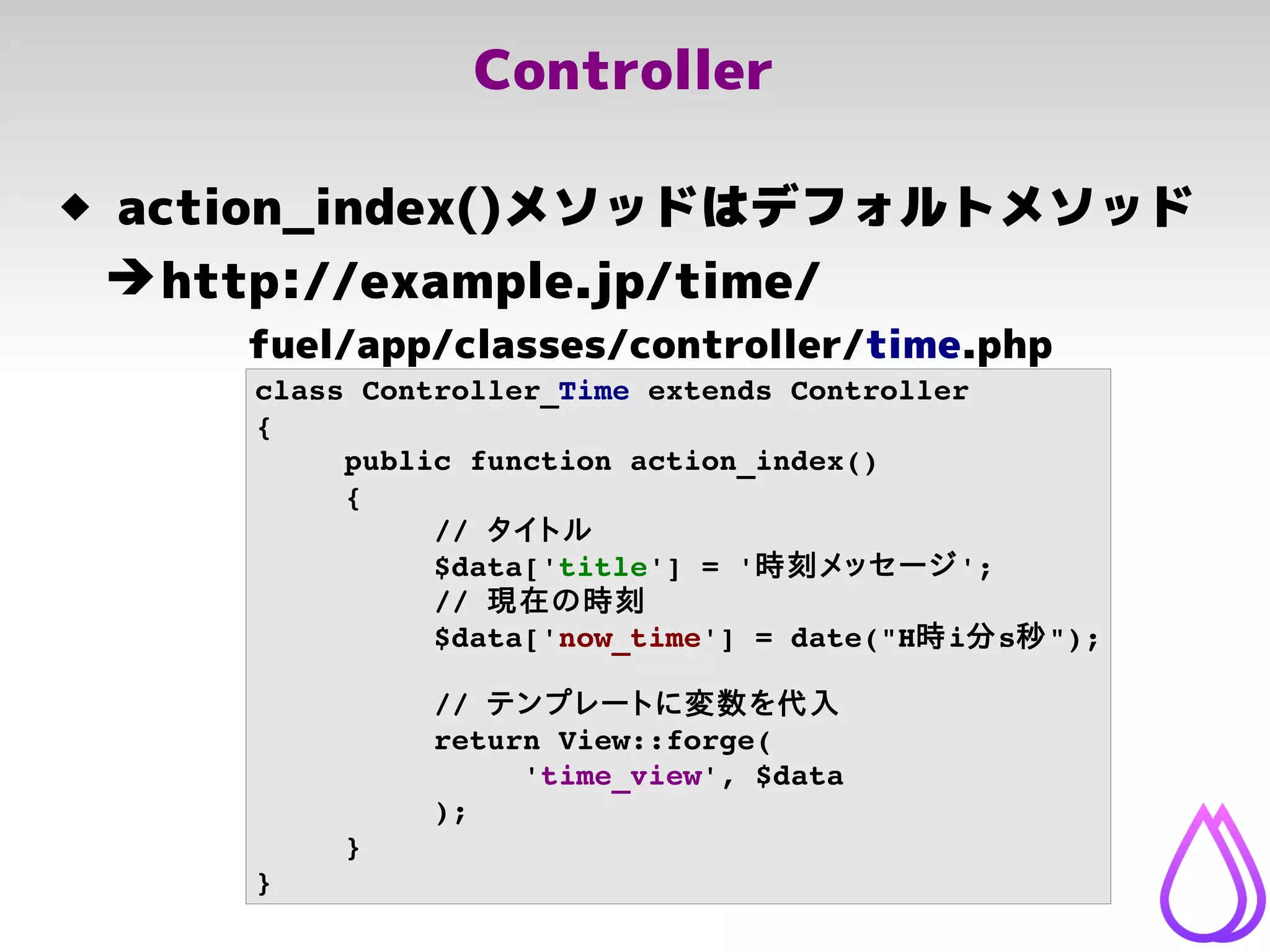 Controller
class Controller_Time extends Controller
{
public function action_index()
{
// タイトル
$data['title'] = '時刻メッセージ';
// 現在の時刻
$data['now_time'] = date("H時i分s秒");
// テンプレートに変数を代入
return View::forge(
'time_view', $data
);
}
}
fuel/app/classes/controller/time.php
 action_index()メソッドはデフォルトメソッド
➔http://example.jp/time/
 