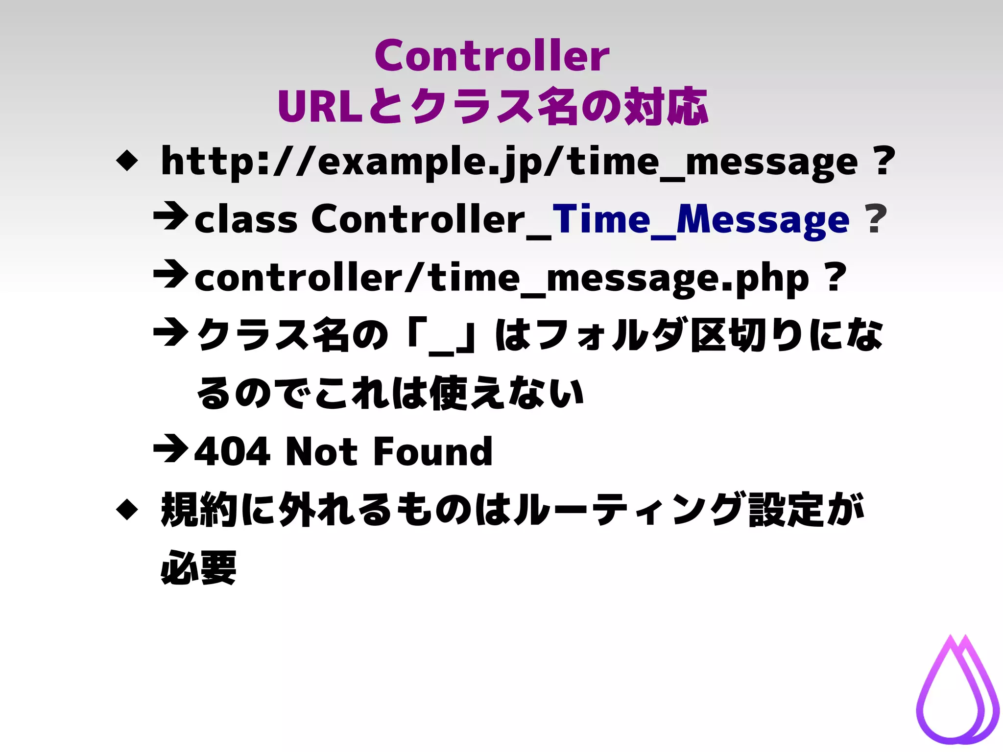 Controller
URLとクラス名の対応
 http://example.jp/time_message ?
➔class Controller_Time_Message ?
➔controller/time_message.php ?
➔クラス名の「_」はフォルダ区切りにな
るのでこれは使えない
➔404 Not Found
 規約に外れるものはルーティング設定が
必要
 