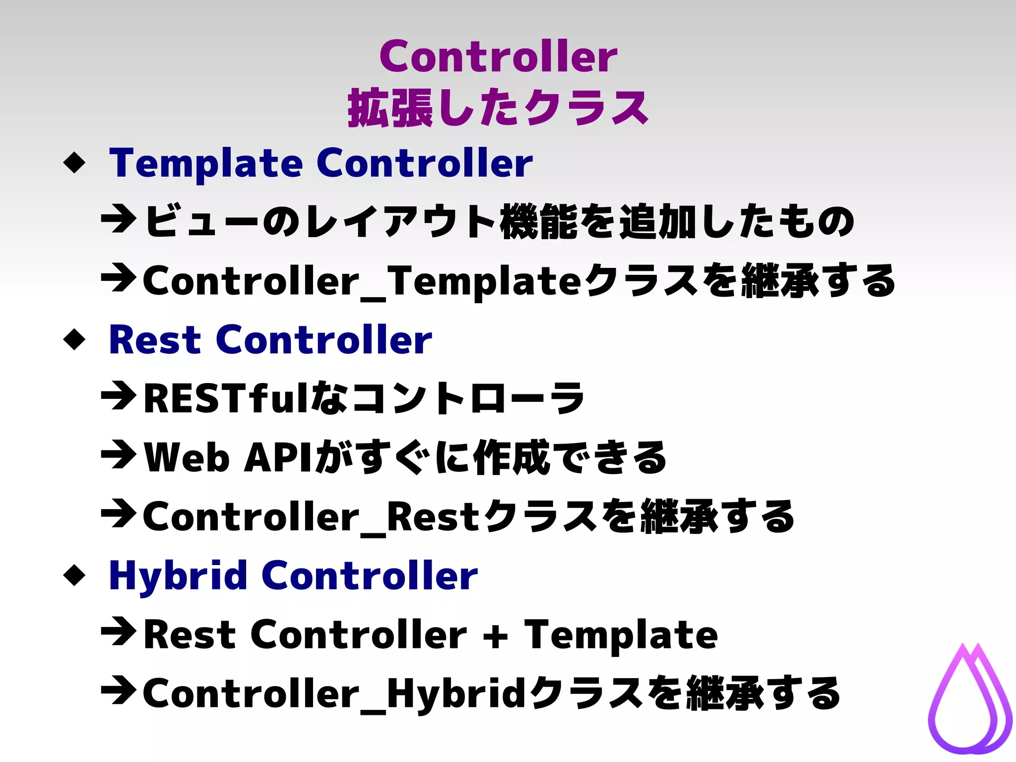 Controller
拡張したクラス
 Template Controller
➔ビューのレイアウト機能を追加したもの
➔Controller_Templateクラスを継承する
 Rest Controller
➔RESTfulなコントローラ
➔Web APIがすぐに作成できる
➔Controller_Restクラスを継承する
 Hybrid Controller
➔Rest Controller + Template
➔Controller_Hybridクラスを継承する
 